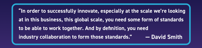 "In order to successfully innovate, especially at the scale we're looking at in this business, this global scale, you need some form of standards to be able to work together. And by definition, you need industry collaboration to form those standards." - David Smith